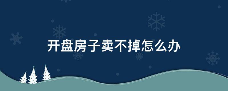 开盘房子卖不掉怎么办（开盘房子卖不掉怎么办理）