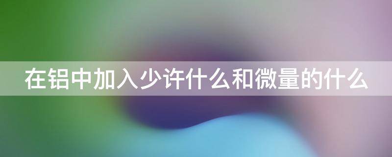 在铝中加入少许什么和微量的什么 在铝中加入少许的什么和微量的什么制成铝合金