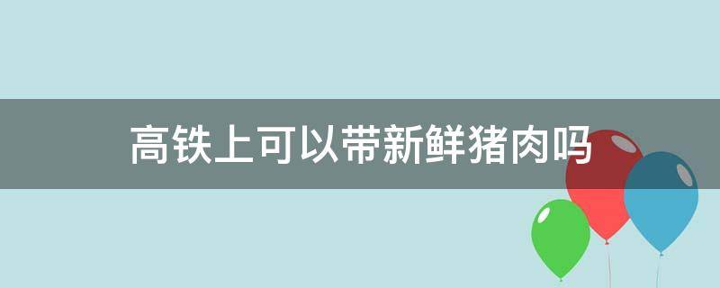 高铁上可以带新鲜猪肉吗 高铁上可以带新鲜猪肉吗多少钱