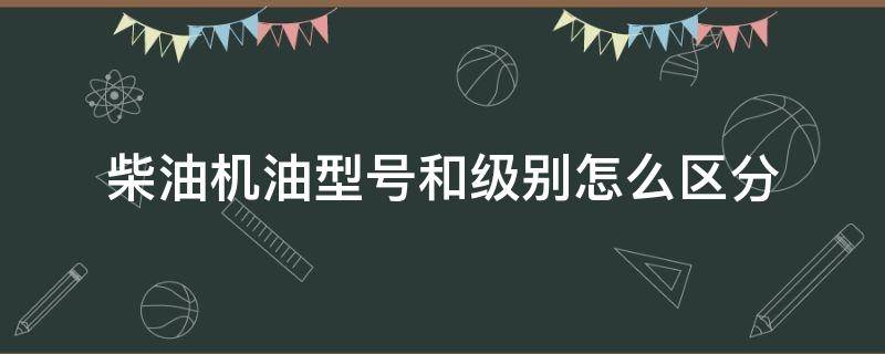 柴油机油型号和级别怎么区分（柴油机油型号和级别怎么区分的）