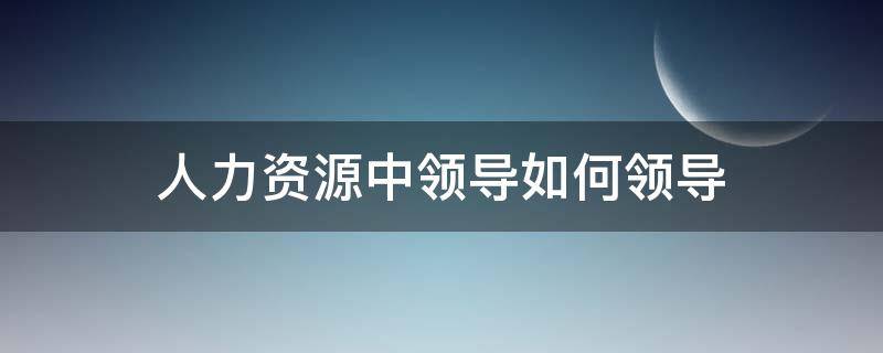 人力资源中领导如何领导（领导如何做好人力资源管理）