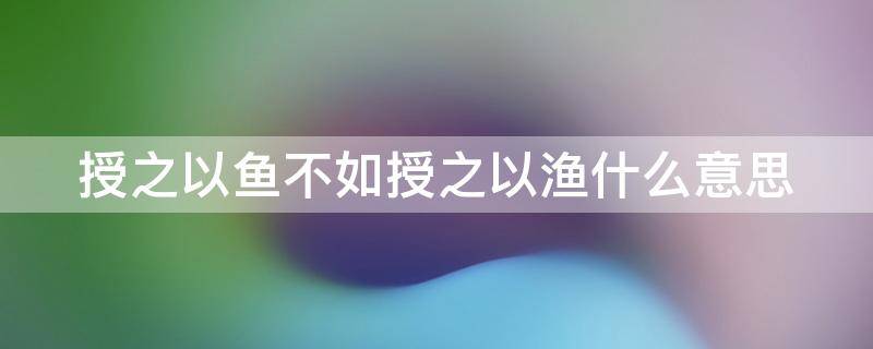 授之以鱼不如授之以渔什么意思 授之以鱼不如授之以渔什么意思故事