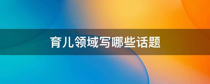 育儿领域写哪些话题 育儿领域写哪些话题合适