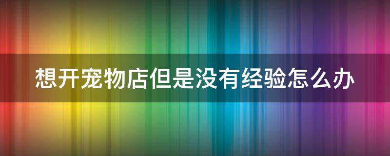 想开宠物店但是没有经验怎么办（没经验的新手开宠物店怎么样?）