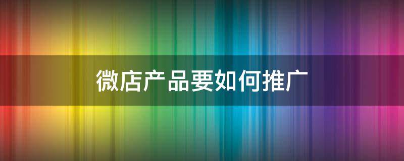 微店产品要如何推广 微店要怎么推广才有效果