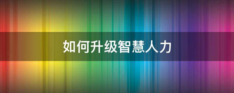 如何升级智慧人力 智慧人社怎么升级版本