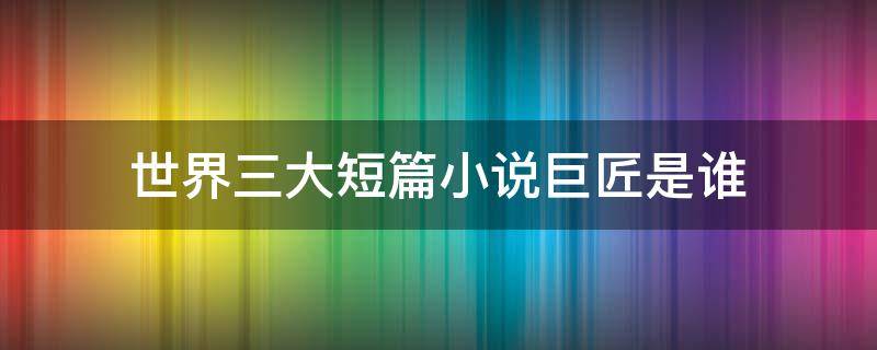 世界三大短篇小说巨匠是谁（世界三大短篇小说巨匠是谁?哪国人?）