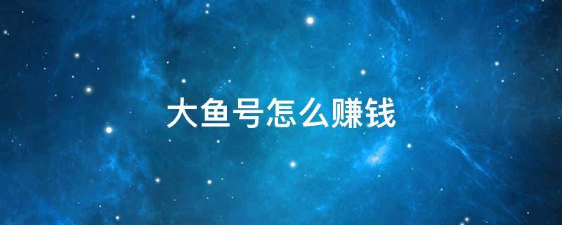 大鱼号怎么赚钱 大鱼号怎么赚钱?大鱼号怎么开通收益?