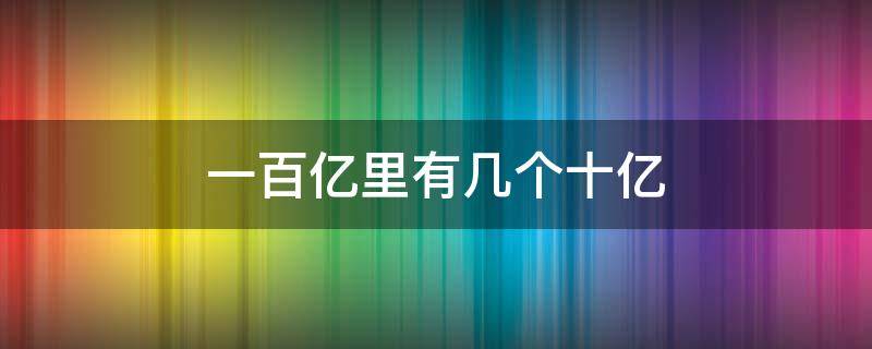 一百亿里有几个十亿 一百亿里有几个十亿,几个百亿是一千亿