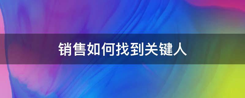 销售如何找到关键人（销售怎么找到关键人）