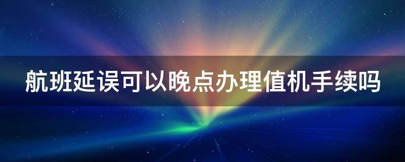 航班延误可以晚点办理值机手续吗（航班延误可以晚点办理值机手续吗现在）