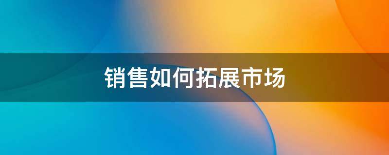 销售如何拓展市场 销售如何拓展市场容量