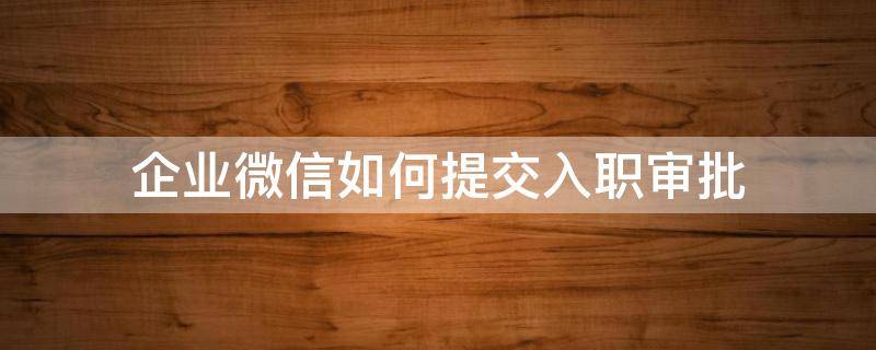 企业微信如何提交入职审批 企业微信如何提交入职审批材料