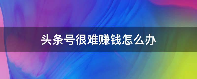 头条号很难赚钱怎么办 头条号真的很赚钱吗?