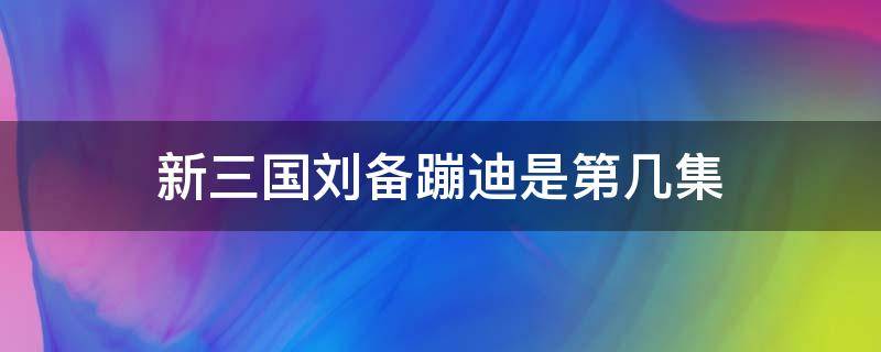 新三国刘备蹦迪是第几集（新三国刘备蹦迪是第几集的）