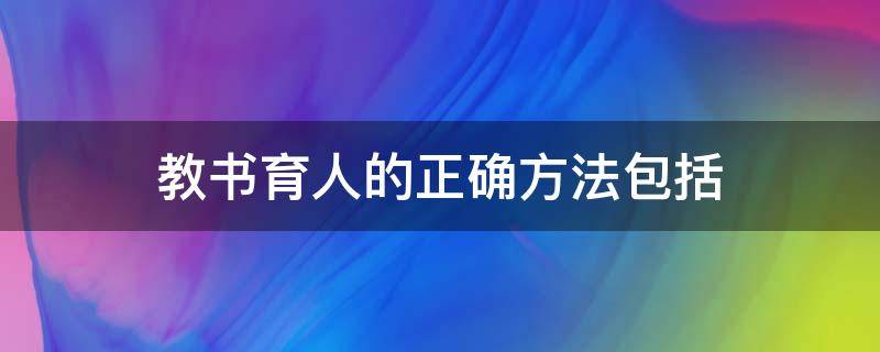 教书育人的正确方法包括（教书育人的正确方法包括转变教育观念改革育人模式）