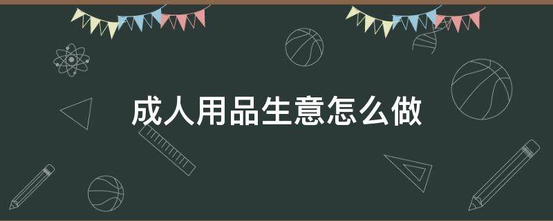 成人用品生意怎么做 成人用品生意怎么做比较好