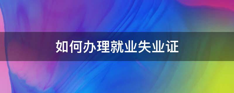 如何办理就业失业证（如何办理就业失业证明材料）