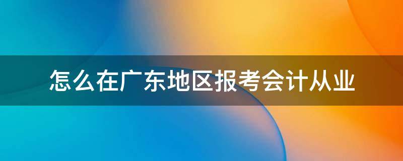 怎么在广东地区报考会计从业 怎么在广东地区报考会计从业资格考试