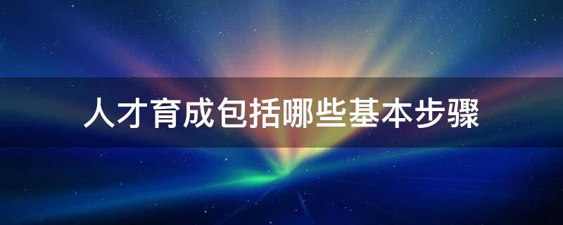 人才育成包括哪些基本步骤（人才育成包括哪些基本步骤和方法）