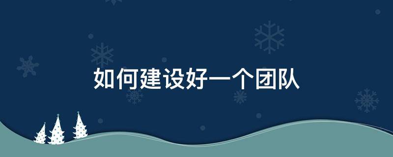 如何建设好一个团队（如何建设好一个团队选人）