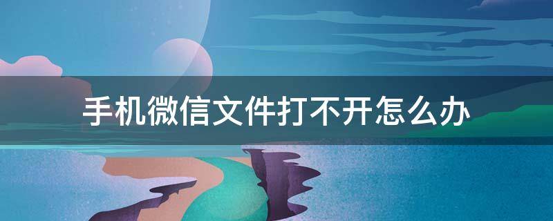 手机微信文件打不开怎么办 手机微信文件打不开怎么办呀