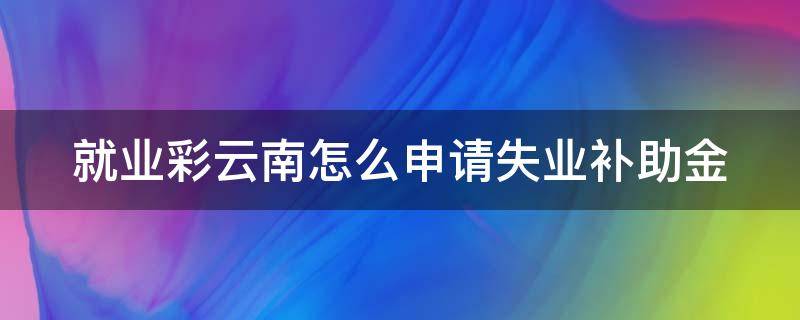 就业彩云南怎么申请失业补助金 就业彩云南怎么申请失业补助金缴纳方式怎么填写