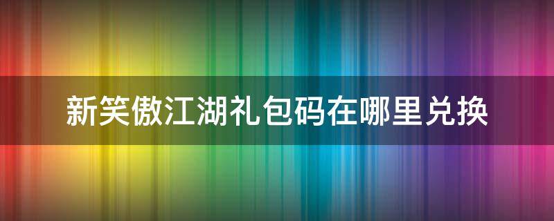 新笑傲江湖礼包码在哪里兑换（新笑傲江湖礼品码在哪里兑换）