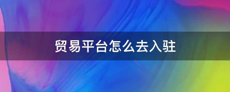 贸易平台怎么去入驻 贸易平台怎么去入驻公司