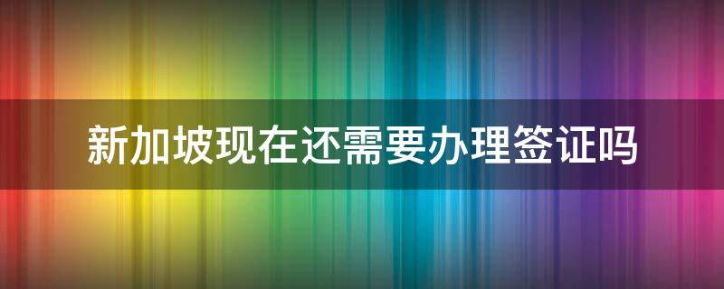 新加坡现在还需要办理签证吗（新加坡现在还需要办理签证吗）