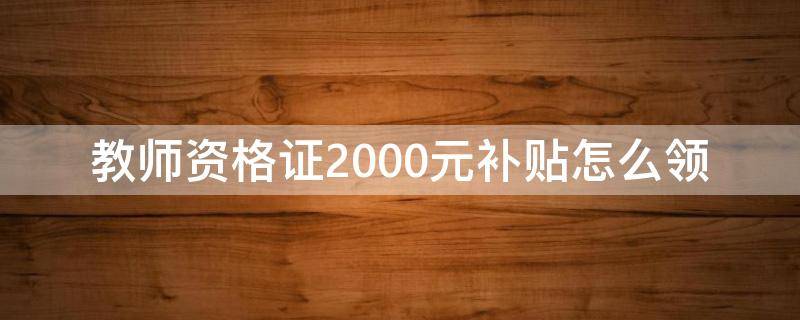 教师资格证2000元补贴怎么领（教师资格证2000元补贴怎么领湖北）