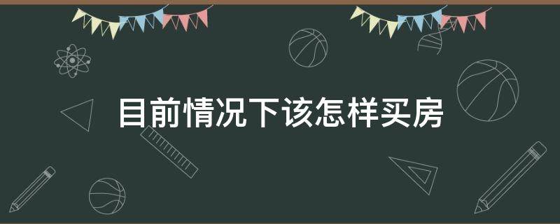 目前情况下该怎样买房（现在如何买房）