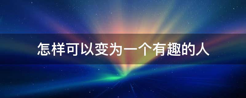 怎样可以变为一个有趣的人（怎样可以变为一个有趣的人作文）