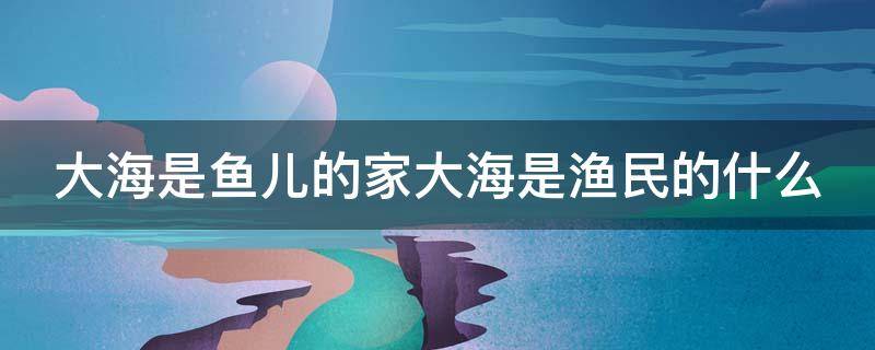 大海是鱼儿的家大海是渔民的什么 大海是鱼儿的家大海是渔民的什么填空