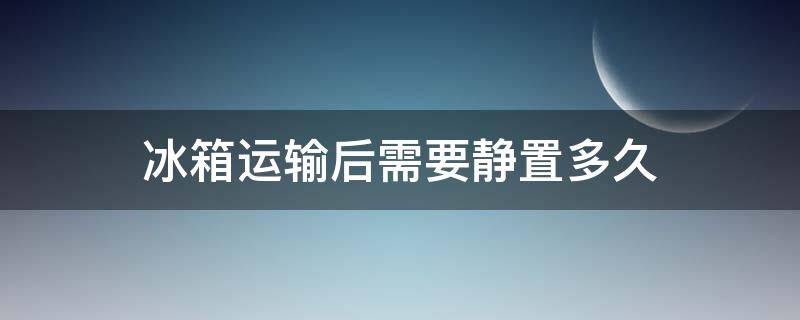 冰箱运输后需要静置多久（冰箱运输后需要静置多久?）