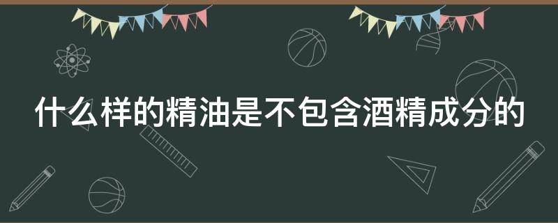 什么样的精油是不包含酒精成分的（不含酒精油脂的精华液）