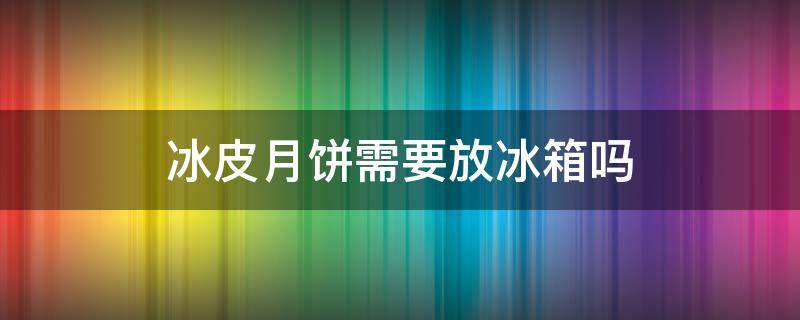 冰皮月饼需要放冰箱吗（冰皮月饼需要放冰箱吗?）