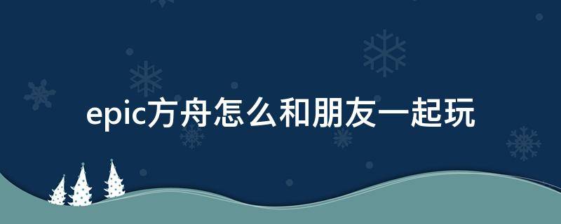 epic方舟怎么和朋友一起玩 epic方舟怎么邀请好友加入游戏