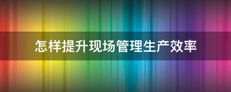 怎样提升现场管理生产效率 怎样提升现场管理生产效率和效率