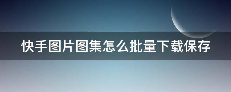 快手图片图集怎么批量下载保存（快手图片一键保存）