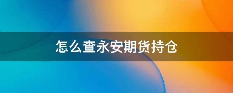 怎么查永安期货持仓（永安期货持仓榜在哪里看）