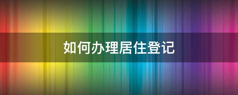 如何办理居住登记 如何办理居住登记卡