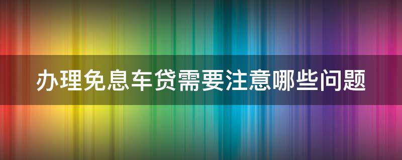 办理免息车贷需要注意哪些问题（办理免息车贷需要什么手续）