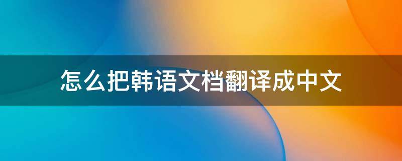 怎么把韩语文档翻译成中文（怎么把韩文翻译成中文翻译）