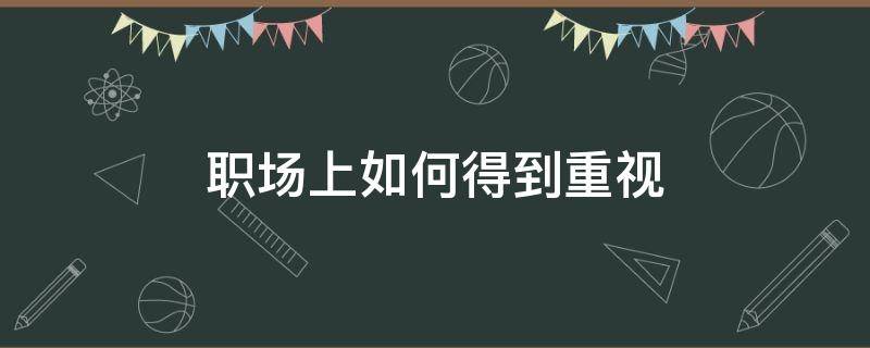 职场上如何得到重视 如何在职场上更受欢迎