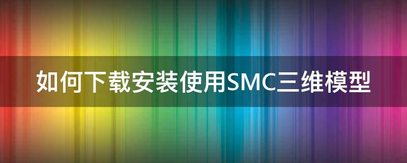 如何下载安装使用SMC三维模型 如何下载安装使用smc三维模型的软件