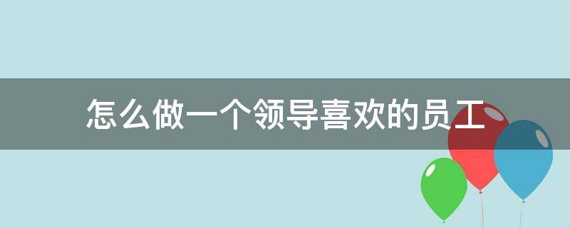 怎么做一个领导喜欢的员工（怎样做一个领导喜欢的员工）