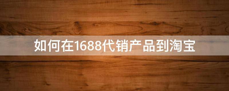 如何在1688代销产品到淘宝（1688如何代销到淘宝店）