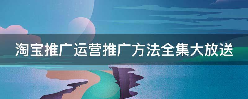 淘宝推广运营推广方法全集大放送（淘宝推广运营推广方法全集大放送怎么做）