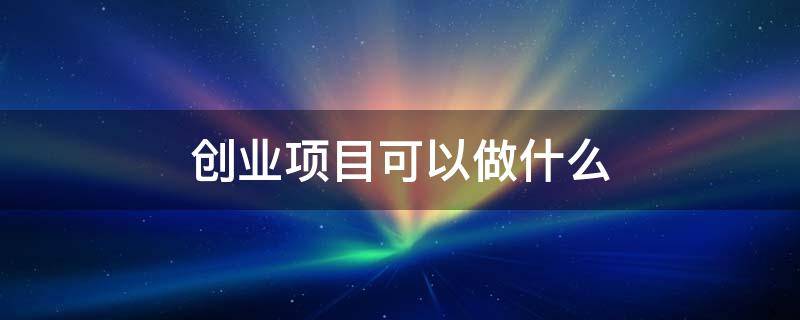 创业项目可以做什么 创业项目可以做什么活动